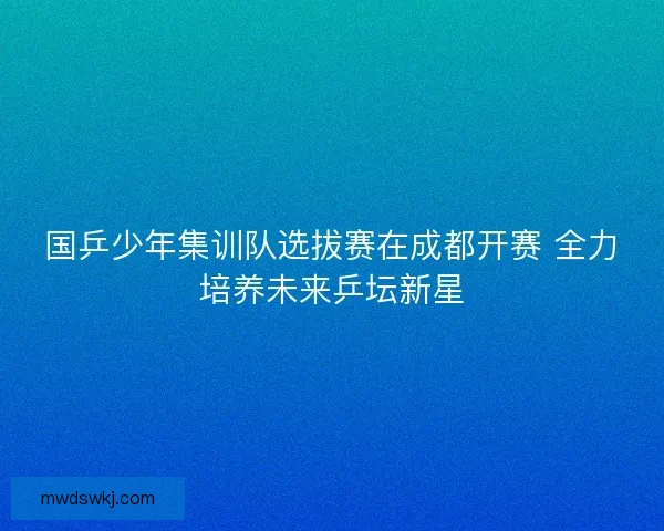 国乒少年集训队选拔赛在成都开赛 全力培养未来乒坛新星