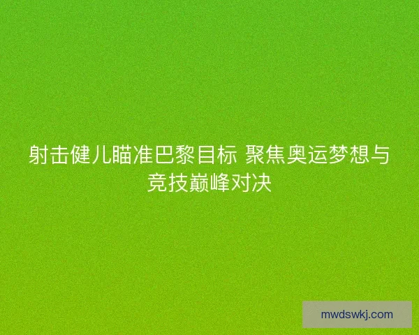 射击健儿瞄准巴黎目标 聚焦奥运梦想与竞技巅峰对决