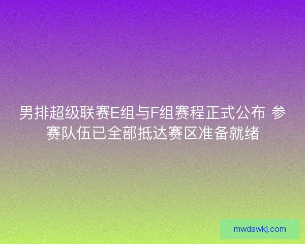 男排超级联赛E组与F组赛程正式公布 参赛队伍已全部抵达赛区准备就绪