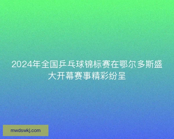 2024年全国乒乓球锦标赛在鄂尔多斯盛大开幕赛事精彩纷呈