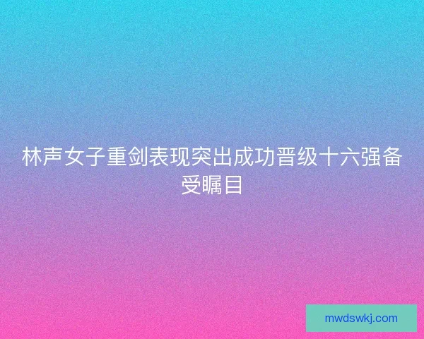 林声女子重剑表现突出成功晋级十六强备受瞩目