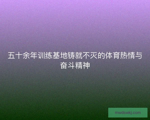 五十余年训练基地铸就不灭的体育热情与奋斗精神