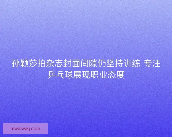 孙颖莎拍杂志封面间隙仍坚持训练 专注乒乓球展现职业态度