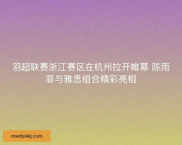 羽超联赛浙江赛区在杭州拉开帷幕 陈雨菲与雅思组合精彩亮相