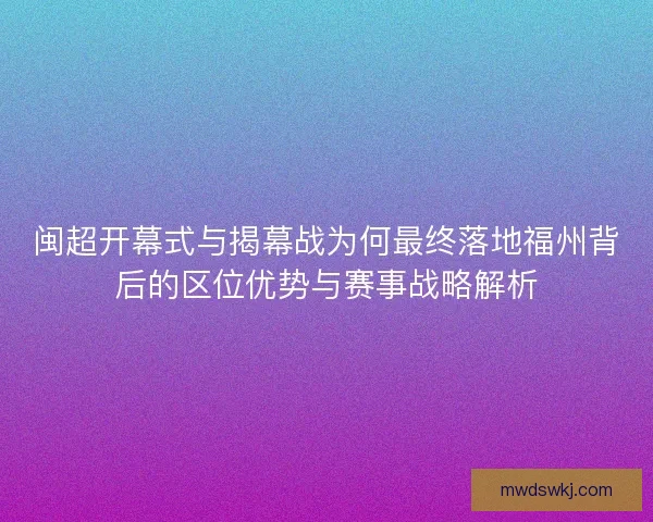 闽超开幕式与揭幕战为何最终落地福州背后的区位优势与赛事战略解析